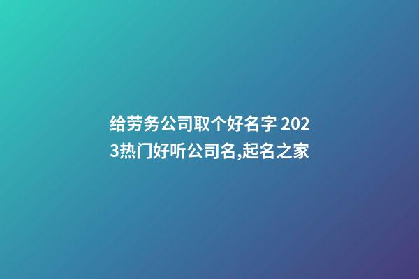 给劳务公司取个好名字 2023热门好听公司名,起名之家